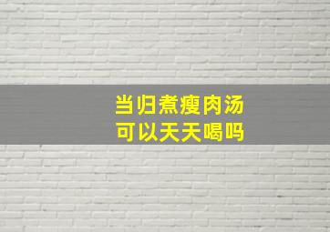 当归煮瘦肉汤 可以天天喝吗